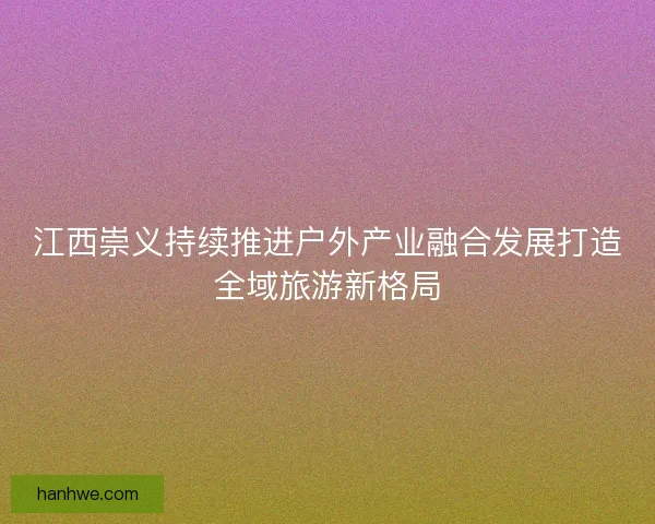 江西崇义持续推进户外产业融合发展打造全域旅游新格局