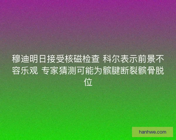 穆迪明日接受核磁检查 科尔表示前景不容乐观 专家猜测可能为髌腱断裂髌骨脱位